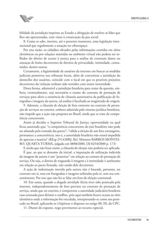 DIREITO GLOBAL II

bilidade da jurisdição imprime ao Estado a obrigação de resolver as lides que
lhes são apresentadas, com vistas à consecução da paz social.
8. Como se sabe, inexiste, até o presente momento, uma legislação internacional que regulamente a atuação no ciberespaço.
Por esta razão, os cidadãos afetados pelas informações contidas em sítios
eletrônicos ou por relações mantidas no ambiente virtual não podem ser tolhidos do direito de acesso à justiça para a análise de eventuais danos ou
ameaças de lesões decorrentes de direitos de privacidade, intimidade, consumidor, dentre outros.
Certamente, a legitimidade de usuários da internet em buscar as medidas
judiciais protetivas nos tribunais locais, além de concretizar a jurisdição do
domicílio dos usuários, coincide com o local em que os possíveis prejuízos
decorrentes da violação tenham sido sentidos com maior intensidade.
Desta forma, admissível a jurisdição brasileira para tratar da questão, embora, eventualmente, seja necessário o exame do contrato de prestação de
serviços para aferir a existência de cláusula autorizativa da publicação de fotografias e imagens da autora, tal análise é facultada ao magistrado de origem.
9. Ademais, a cláusula de eleição de foro existente no contrato de prestação de serviços no exterior, embora admitida pelo sistema jurídico brasileiro,
não impede que a ação seja proposta no Brasil, ainda que se trate de competência concorrente.
Assim já decidiu o Superior Tribunal de Justiça, oportunidade na qual
ficou assentado que: “a competência concorrente do juiz brasileiro não pode
ser afastada pela vontade das partes”; “válida a eleição de um foro estrangeiro,
permanece a concorrência, isto é, a autoridade brasileira não estará impedida
de apreciar a matéria” (REsp 251438⁄RJ, Rel. Ministro BARROS MONTEIRO, QUARTA TURMA, julgado em 08⁄08⁄2000, DJ 02⁄10⁄2000 p. 173)
E ainda que não fosse assim, a cláusula de eleição não poderia ser aplicada.
É que, ao que se dessume da inicial, a imputação de utilização indevida
da imagem da autora é um “posterius” em relação ao contato de prestação de
serviço. Ou seja, o direito de resguardo à imagem e à intimidade é autônomo
em relação ao pacto firmado, não sendo dele decorrente.
A ação de indenização movida pela autora não é baseada, portanto, no
contrato em si, mas em fotografias e imagens utilizadas pela ré, sem seu consentimento. Por isso que não há se falar em foro de eleição contratual.
10. Em suma, quando a alegada atividade ilícita tiver sido praticada pela
internet, independentemente de foro previsto no contrato de prestação de
serviço, ainda que no exterior, é competente a autoridade judiciária brasileira
caso acionada para dirimir o conflito, pois aqui também houve acesso ao sítio
eletrônico onde a informação foi veiculada, interpretando-se como ato praticado no Brasil, aplicando-se à hipótese o disposto no artigo 88, III, do CPC.
11. Diante do exposto, nego provimento ao recurso especial.

FGV DIREITO RIO

96

 
