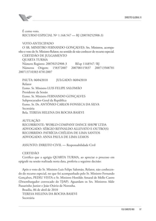 DIREITO GLOBAL II

É como voto.
RECURSO ESPECIAL Nº 1.168.547 — RJ (2007⁄0252908-3)
VOTO-ANTECIPADO
O SR. MINISTRO FERNANDO GONÇALVES: Srs. Ministros, acompanho o voto do Sr. Ministro Relator, no sentido de não conhecer do recurso especial.
CERTIDÃO DE JULGAMENTO
QUARTA TURMA
Número Registro: 2007⁄0252908-3
REsp 1168547 ⁄ RJ
Números Origem: 158372007 200700115837 200713508781
200713710383 87812007
PAUTA: 06⁄04⁄2010
JULGADO: 06⁄04⁄2010
Relator
Exmo. Sr. Ministro LUIS FELIPE SALOMÃO
Presidente da Sessão
Exmo. Sr. Ministro FERNANDO GONÇALVES
Subprocurador-Geral da República
Exmo. Sr. Dr. ANTÔNIO CARLOS FONSECA DA SILVA
Secretária
Bela. TERESA HELENA DA ROCHA BASEVI
AUTUAÇÃO
RECORRENTE: WORLD COMPANY DANCE SHOW LTDA
ADVOGADO: SÉRGIO REYNALDO ALLEVATO E OUTRO(S)
RECORRIDO: PATRÍCIA CHÉLIDA DE LIMA SANTOS
ADVOGADO: ANNA PAULA DE LIMA LEMOS
ASSUNTO: DIREITO CIVIL — Responsabilidade Civil
CERTIDÃO
Certifico que a egrégia QUARTA TURMA, ao apreciar o processo em
epígrafe na sessão realizada nesta data, proferiu a seguinte decisão:
Após o voto do Sr. Ministro Luis Felipe Salomão, Relator, não conhecendo do recurso especial, no que foi acompanhado pelo Sr. Ministro Fernando
Gonçalves, PEDIU VISTA o Sr. Ministro Honildo Amaral de Mello Castro
(Desembargador convocado do TJ⁄AP). Aguardam os Srs. Ministros Aldir
Passarinho Junior e João Otávio de Noronha.
Brasília, 06 de abril de 2010
TERESA HELENA DA ROCHA BASEVI
Secretária

FGV DIREITO RIO

97

 
