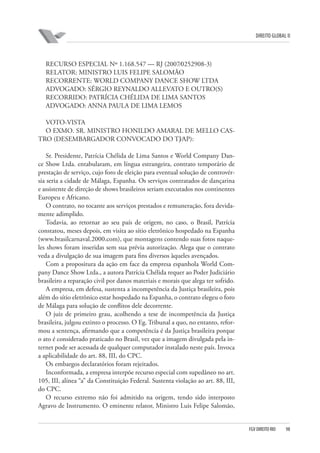 DIREITO GLOBAL II

RECURSO ESPECIAL Nº 1.168.547 — RJ (2007⁄0252908-3)
RELATOR: MINISTRO LUIS FELIPE SALOMÃO
RECORRENTE: WORLD COMPANY DANCE SHOW LTDA
ADVOGADO: SÉRGIO REYNALDO ALLEVATO E OUTRO(S)
RECORRIDO: PATRÍCIA CHÉLIDA DE LIMA SANTOS
ADVOGADO: ANNA PAULA DE LIMA LEMOS
VOTO-VISTA
O EXMO. SR. MINISTRO HONILDO AMARAL DE MELLO CASTRO (DESEMBARGADOR CONVOCADO DO TJ⁄AP):
Sr. Presidente, Patrícia Chélida de Lima Santos e World Company Dance Show Ltda. entabularam, em língua estrangeira, contrato temporário de
prestação de serviço, cujo foro de eleição para eventual solução de controvérsia seria a cidade de Málaga, Espanha. Os serviços contratados de dançarina
e assistente de direção de shows brasileiros seriam executados nos continentes
Europeu e Africano.
O contrato, no tocante aos serviços prestados e remuneração, fora devidamente adimplido.
Todavia, ao retornar ao seu país de origem, no caso, o Brasil, Patrícia
constatou, meses depois, em visita ao sítio eletrônico hospedado na Espanha
(www.brasilcarnaval.2000.com), que montagens contendo suas fotos naqueles shows foram inseridas sem sua prévia autorização. Alega que o contrato
veda a divulgação de sua imagem para fins diversos àqueles avençados.
Com a propositura da ação em face da empresa espanhola World Company Dance Show Ltda., a autora Patrícia Chélida requer ao Poder Judiciário
brasileiro a reparação civil por danos materiais e morais que alega ter sofrido.
A empresa, em defesa, sustenta a incompetência da Justiça brasileira, pois
além do sítio eletrônico estar hospedado na Espanha, o contrato elegeu o foro
de Málaga para solução de conflitos dele decorrente.
O juiz de primeiro grau, acolhendo a tese de incompetência da Justiça
brasileira, julgou extinto o processo. O Eg. Tribunal a quo, no entanto, reformou a sentença, afirmando que a competência é da Justiça brasileira porque
o ato é considerado praticado no Brasil, vez que a imagem divulgada pela internet pode ser acessada de qualquer computador instalado neste país. Invoca
a aplicabilidade do art. 88, III, do CPC.
Os embargos declaratórios foram rejeitados.
Inconformada, a empresa interpõe recurso especial com supedâneo no art.
105, III, alínea “a” da Constituição Federal. Sustenta violação ao art. 88, III,
do CPC.
O recurso extremo não foi admitido na origem, tendo sido interposto
Agravo de Instrumento. O eminente relator, Ministro Luis Felipe Salomão,

FGV DIREITO RIO

98

 