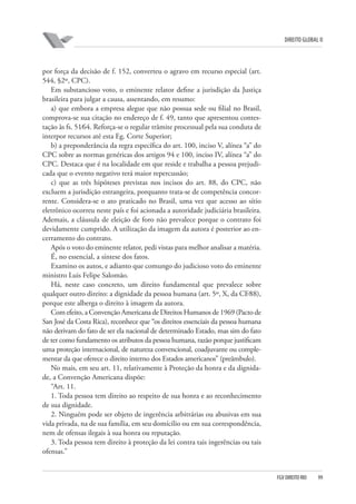 DIREITO GLOBAL II

por força da decisão de f. 152, converteu o agravo em recurso especial (art.
544, §2º, CPC).
Em substancioso voto, o eminente relator define a jurisdição da Justiça
brasileira para julgar a causa, assentando, em resumo:
a) que embora a empresa alegue que não possua sede ou filial no Brasil,
comprova-se sua citação no endereço de f. 49, tanto que apresentou contestação às fs. 51⁄64. Reforça-se o regular trâmite processual pela sua conduta de
interpor recursos até esta Eg. Corte Superior;
b) a preponderância da regra específica do art. 100, inciso V, alínea “a” do
CPC sobre as normas genéricas dos artigos 94 e 100, inciso IV, alínea “a” do
CPC. Destaca que é na localidade em que reside e trabalha a pessoa prejudicada que o evento negativo terá maior repercussão;
c) que as três hipóteses previstas nos incisos do art. 88, do CPC, não
excluem a jurisdição estrangeira, porquanto trata-se de competência concorrente. Considera-se o ato praticado no Brasil, uma vez que acesso ao sítio
eletrônico ocorreu neste país e foi acionada a autoridade judiciária brasileira.
Ademais, a cláusula de eleição de foro não prevalece porque o contrato foi
devidamente cumprido. A utilização da imagem da autora é posterior ao encerramento do contrato.
Após o voto do eminente relator, pedi vistas para melhor analisar a matéria.
É, no essencial, a síntese dos fatos.
Examino os autos, e adianto que comungo do judicioso voto do eminente
ministro Luis Felipe Salomão.
Há, neste caso concreto, um direito fundamental que prevalece sobre
qualquer outro direito: a dignidade da pessoa humana (art. 5º, X, da CF⁄88),
porque este alberga o direito à imagem da autora.
Com efeito, a Convenção Americana de Direitos Humanos de 1969 (Pacto de
San José da Costa Rica), reconhece que “os direitos essenciais da pessoa humana
não derivam do fato de ser ela nacional de determinado Estado, mas sim do fato
de ter como fundamento os atributos da pessoa humana, razão porque justificam
uma proteção internacional, de natureza convencional, coadjuvante ou complementar da que oferece o direito interno dos Estados americanos” (preâmbulo).
No mais, em seu art. 11, relativamente à Proteção da honra e da dignidade, a Convenção Americana dispõe:
“Art. 11.
1. Toda pessoa tem direito ao respeito de sua honra e ao reconhecimento
de sua dignidade.
2. Ninguém pode ser objeto de ingerência arbitrárias ou abusivas em sua
vida privada, na de sua família, em seu domícilio ou em sua correspondência,
nem de ofensas ilegais à sua honra ou reputação.
3. Toda pessoa tem direito à proteção da lei contra tais ingerências ou tais
ofensas.”

FGV DIREITO RIO

99

 