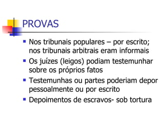 PROVAS Nos tribunais populares – por escrito; nos tribunais arbitrais eram informais Os juízes (leigos) podiam testemunhar sobre os próprios fatos Testemunhas ou partes poderiam depor pessoalmente ou por escrito Depoimentos de escravos- sob tortura 