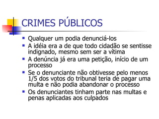 CRIMES PÚBLICOS Qualquer um podia denunciá-los A idéia era a de que todo cidadão se sentisse indignado, mesmo sem ser a vítima A denúncia já era uma petição, início de um processo Se o denunciante não obtivesse pelo menos 1/5 dos votos do tribunal teria de pagar uma multa e não podia abandonar o processo Os denunciantes tinham parte nas multas e penas aplicadas aos culpados 