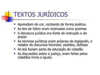 TEXTOS JURÍDICOS Aprendiam de cor, recitando de forma poética. As leis de Sólon eram ensinadas como poemas A literatura jurídica era fonte de instrução e de prazer As técnicas jurídicas eram próprias do logógrafo, o redator de discursos forenses: pedidos, defesas As leis faziam parte da educação do cidadão As discussões sobre a justiça, eram feitas pelos cidadãos livres e iguais. 
