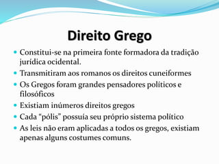 Direito Grego
 Constitui-se na primeira fonte formadora da tradição
jurídica ocidental.
 Transmitiram aos romanos os direitos cuneiformes
 Os Gregos foram grandes pensadores políticos e
filosóficos
 Existiam inúmeros direitos gregos
 Cada “pólis” possuía seu próprio sistema político
 As leis não eram aplicadas a todos os gregos, existiam
apenas alguns costumes comuns.
 
