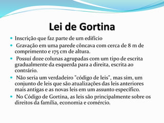 Lei de Gortina
 Inscrição que faz parte de um edifício
 Gravação em uma parede côncava com cerca de 8 m de
comprimento e 175 cm de altura.
 Possuí doze colunas agrupadas com um tipo de escrita
gradualmente da esquerda para a direita, escrita ao
contrário.
 Não seria um verdadeiro "código de leis", mas sim, um
conjunto de leis que são atualizações das leis anteriores
mais antigas e as novas leis em um assunto específico.
 No Código de Gortina, as leis são principalmente sobre os
direitos da família, economia e comércio.
 