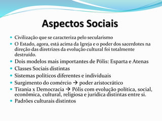 Aspectos Sociais
 Civilização que se caracteriza pelo secularismo
 O Estado, agora, está acima da Igreja e o poder dos sacerdotes na
direção das diretrizes da evolução cultural foi totalmente
destruído.
 Dois modelos mais importantes de Pólis: Esparta e Atenas
 Classes Sociais distintas
 Sistemas políticos diferentes e individuais
 Surgimento do comércio  poder aristocrático
 Tirania x Democracia  Pólis com evolução política, social,
econômica, cultural, religiosa e jurídica distintas entre si.
 Padrões culturais distintos
 