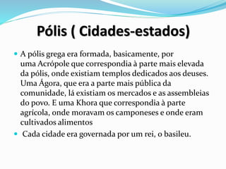 Pólis ( Cidades-estados)
 A pólis grega era formada, basicamente, por
uma Acrópole que correspondia à parte mais elevada
da pólis, onde existiam templos dedicados aos deuses.
Uma Ágora, que era a parte mais pública da
comunidade, lá existiam os mercados e as assembleias
do povo. E uma Khora que correspondia à parte
agrícola, onde moravam os camponeses e onde eram
cultivados alimentos
 Cada cidade era governada por um rei, o basileu.
 