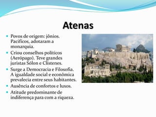 Atenas
 Povos de origem: jônios.
Pacifícos, adotaram a
monarquia.
 Criou conselhos políticos
(Aerópago). Teve grandes
juristas Sólon e Clístenes.
 Surge a Democracia e Filosofia.
A igualdade social e econômica
prevalecia entre seus habitantes.
 Ausência de confortos e luxos.
 Atitude predominante de
indiferença para com a riqueza.
 