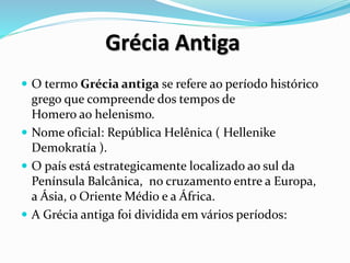Grécia Antiga
 O termo Grécia antiga se refere ao período histórico
grego que compreende dos tempos de
Homero ao helenismo.
 Nome oficial: República Helênica ( Hellenike
Demokratía ).
 O país está estrategicamente localizado ao sul da
Península Balcânica, no cruzamento entre a Europa,
a Ásia, o Oriente Médio e a África.
 A Grécia antiga foi dividida em vários períodos:
 
