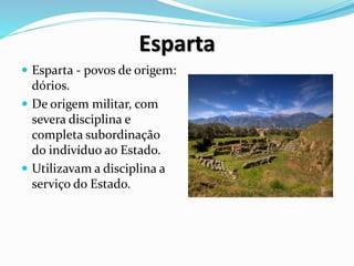 Esparta
 Esparta - povos de origem:
dórios.
 De origem militar, com
severa disciplina e
completa subordinação
do indivíduo ao Estado.
 Utilizavam a disciplina a
serviço do Estado.
 