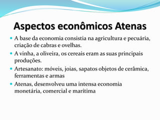 Aspectos econômicos Atenas
 A base da economia consistia na agricultura e pecuária,
criação de cabras e ovelhas.
 A vinha, a oliveira, os cereais eram as suas principais
produções.
 Artesanato: móveis, joias, sapatos objetos de cerâmica,
ferramentas e armas
 Atenas, desenvolveu uma intensa economia
monetária, comercial e marítima
 