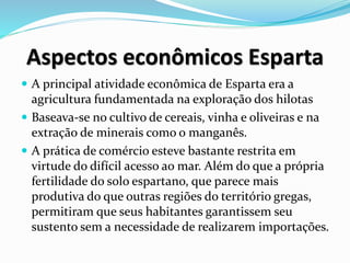 Aspectos econômicos Esparta
 A principal atividade econômica de Esparta era a
agricultura fundamentada na exploração dos hilotas
 Baseava-se no cultivo de cereais, vinha e oliveiras e na
extração de minerais como o manganês.
 A prática de comércio esteve bastante restrita em
virtude do difícil acesso ao mar. Além do que a própria
fertilidade do solo espartano, que parece mais
produtiva do que outras regiões do território gregas,
permitiram que seus habitantes garantissem seu
sustento sem a necessidade de realizarem importações.
 