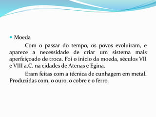  Moeda
Com o passar do tempo, os povos evoluíram, e
aparece a necessidade de criar um sistema mais
aperfeiçoado de troca. Foi o inicio da moeda, séculos VII
e VIII a.C. na cidades de Atenas e Egina.
Eram feitas com a técnica de cunhagem em metal.
Produzidas com, o ouro, o cobre e o ferro.
 