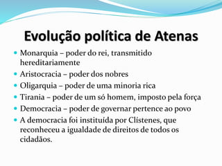 Evolução política de Atenas
 Monarquia – poder do rei, transmitido
hereditariamente
 Aristocracia – poder dos nobres
 Oligarquia – poder de uma minoria rica
 Tirania – poder de um só homem, imposto pela força
 Democracia – poder de governar pertence ao povo
 A democracia foi instituída por Clístenes, que
reconheceu a igualdade de direitos de todos os
cidadãos.
 