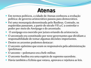Atenas
 Em termos políticos, a cidade de Atenas conheceu a evolução
política: de governo aristocrático passou para democrático.
 Foi uma monarquia denominada pelo Basileus. Contudo, os
eupátridas passaram, a partir do século VII a.C a controlar o
poder por meio do Areópago e do arcontado.
 O areópago era exercido por juízes oriundo da aristocracia.
 O arcontado era constituído por nove governantes que dividiam a
responsabilidade de tomar algumas decisões importantes.
 Dentre os arcontes podemos destacar:
 O arconte-epônimo que eram os responsáveis pela administração
(prefeitura)
 O arconte—polemarco era chefe militar.
 O arconte-basileu era uma espécie de supremo sacerdote.
 Havia também a Eclésia que votava, aprovava e rejeitava as leis.
 