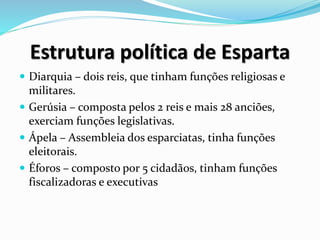 Estrutura política de Esparta
 Diarquia – dois reis, que tinham funções religiosas e
militares.
 Gerúsia – composta pelos 2 reis e mais 28 anciões,
exerciam funções legislativas.
 Ápela – Assembleia dos esparciatas, tinha funções
eleitorais.
 Éforos – composto por 5 cidadãos, tinham funções
fiscalizadoras e executivas
 