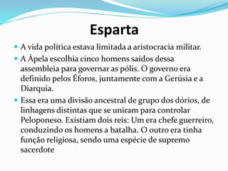 Esparta
 A vida política estava limitada a aristocracia militar.
 A Ápela escolhia cinco homens saídos dessa
assembleia para governar as pólis. O governo era
definido pelos Éforos, juntamente com a Gerúsia e a
Diarquia.
 Essa era uma divisão ancestral de grupo dos dórios, de
linhagens distintas que se uniram para controlar
Peloponeso. Existiam dois reis: Um era chefe guerreiro,
conduzindo os homens a batalha. O outro era tinha
função religiosa, sendo uma espécie de supremo
sacerdote
 