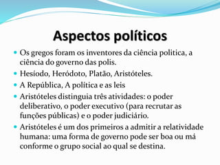 Aspectos políticos
 Os gregos foram os inventores da ciência politica, a
ciência do governo das polis.
 Hesíodo, Heródoto, Platão, Aristóteles.
 A República, A política e as leis
 Aristóteles distinguia três atividades: o poder
deliberativo, o poder executivo (para recrutar as
funções públicas) e o poder judiciário.
 Aristóteles é um dos primeiros a admitir a relatividade
humana: uma forma de governo pode ser boa ou má
conforme o grupo social ao qual se destina.
 