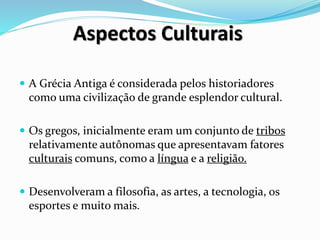 Aspectos Culturais
 A Grécia Antiga é considerada pelos historiadores
como uma civilização de grande esplendor cultural.
 Os gregos, inicialmente eram um conjunto de tribos
relativamente autônomas que apresentavam fatores
culturais comuns, como a língua e a religião.
 Desenvolveram a filosofia, as artes, a tecnologia, os
esportes e muito mais.
 