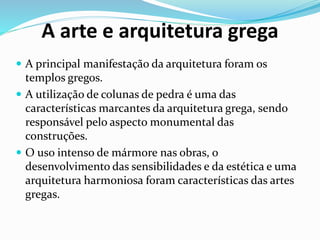 A arte e arquitetura grega
 A principal manifestação da arquitetura foram os
templos gregos.
 A utilização de colunas de pedra é uma das
características marcantes da arquitetura grega, sendo
responsável pelo aspecto monumental das
construções.
 O uso intenso de mármore nas obras, o
desenvolvimento das sensibilidades e da estética e uma
arquitetura harmoniosa foram características das artes
gregas.
 
