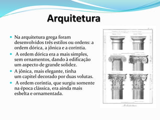Arquitetura
 Na arquitetura grega foram
desenvolvidos três estilos ou ordens: a
ordem dórica, a jônica e a coríntia.
 A ordem dórica era a mais simples,
sem ornamentos, dando à edificação
um aspecto de grande solidez.
 A jônica, mais elegante, tinha
um capitel decorado por duas volutas.
 A ordem coríntia, que surgiu somente
na época clássica, era ainda mais
esbelta e ornamentada.
 