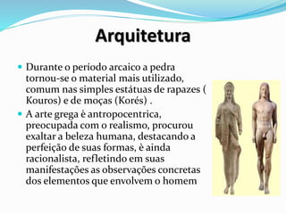 Arquitetura
 Durante o período arcaico a pedra
tornou-se o material mais utilizado,
comum nas simples estátuas de rapazes (
Kouros) e de moças (Korés) .
 A arte grega è antropocentrica,
preocupada com o realismo, procurou
exaltar a beleza humana, destacando a
perfeição de suas formas, è ainda
racionalista, refletindo em suas
manifestações as observações concretas
dos elementos que envolvem o homem
 