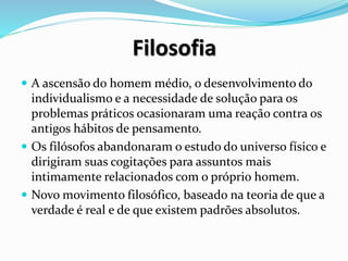 Filosofia
 A ascensão do homem médio, o desenvolvimento do
individualismo e a necessidade de solução para os
problemas práticos ocasionaram uma reação contra os
antigos hábitos de pensamento.
 Os filósofos abandonaram o estudo do universo físico e
dirigiram suas cogitações para assuntos mais
intimamente relacionados com o próprio homem.
 Novo movimento filosófico, baseado na teoria de que a
verdade é real e de que existem padrões absolutos.
 