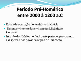 Período Pré-Homérico
entre 2000 á 1200 a.C
 Época de ocupação do território da Grécia
 Desenvolvimento das civilizações Micênica e
Cretense.
 Invasão dos Dórios no final deste período, provocando
a dispersão dos povos da região e ruralização.
 
