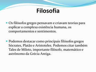Filosofia
 Os filósofos gregos pensavam e criavam teorias para
explicar a complexa existência humana, os
comportamentos e sentimentos.
 Podemos destacar como principais filósofos gregos
Sócrates, Platão e Aristoteles. Podemos citar também
Tales de Mileto, importante filósofo, matemático e
astrônomo da Grécia Antiga.
 