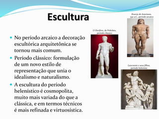 Escultura
 No período arcaico a decoração
escultórica arquitetônica se
tornou mais comum.
 Período clássico: formulação
de um novo estilo de
representação que unia o
idealismo e naturalismo.
 A escultura do período
helenístico é cosmopolita,
muito mais variada do que a
clássica, e em termos técnicos
é mais refinada e virtuosística.
O Doríforo, de Policleto,
período clássico
Laocoonte e seus filhos,
período helenista
Kouros de Anavissos,
530 a.C., período arcaico
 