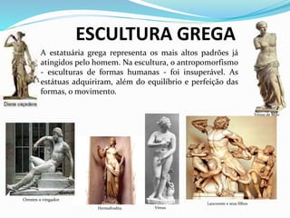 Laocoonte e seus filhos
Hermafrodita
Orestes o vingador
ESCULTURA GREGA
A estatuária grega representa os mais altos padrões já
atingidos pelo homem. Na escultura, o antropomorfismo
- esculturas de formas humanas - foi insuperável. As
estátuas adquiriram, além do equilíbrio e perfeição das
formas, o movimento.
Vénus de Milo
Vénus
 