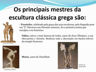 Os principais mestres da
escultura clássica grega são:
- Praxíteles, celebrado pela graça das suas esculturas, pela lânguida pose
em “S” (Hermes com Dionísio menino), foi o primeiro artista que
esculpiu o nu feminino.
Fídias, talvez o mais famoso de todos, autor de Zeus Olímpico, a sua
obra-prima e Atenéia. Realizou toda a decoração em baixos-relevos
do templo Partenon:
Míron, autor do Discóbolo
Discóbolo de Míron
Vitória de
Samotrácia
 