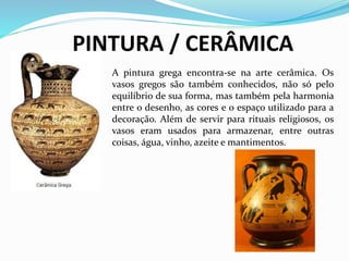 PINTURA / CERÂMICA
A pintura grega encontra-se na arte cerâmica. Os
vasos gregos são também conhecidos, não só pelo
equilíbrio de sua forma, mas também pela harmonia
entre o desenho, as cores e o espaço utilizado para a
decoração. Além de servir para rituais religiosos, os
vasos eram usados para armazenar, entre outras
coisas, água, vinho, azeite e mantimentos.
 