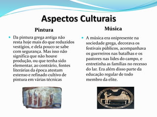Aspectos Culturais
Pintura Música
 Da pintura grega antiga não
resta hoje mais do que reduzidos
vestígios, e dela pouco se sabe
com segurança. Mas isso não
significa que não houve
produção, ou que tenha sido
elementar, ao contrário, fontes
literárias da época atestam
extenso e refinado cultivo de
pintura em várias técnicas
 A música era onipresente na
sociedade grega, decorava os
festivais públicos, acompanhava
os guerreiros nas batalhas e os
pastores nas lides do campo, e
entretinha as famílias no recesso
do lar. Era além disso parte da
educação regular de todo
membro da elite.
 