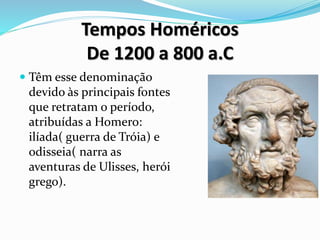 Tempos Homéricos
De 1200 a 800 a.C
 Têm esse denominação
devido às principais fontes
que retratam o período,
atribuídas a Homero:
ilíada( guerra de Tróia) e
odisseia( narra as
aventuras de Ulisses, herói
grego).
 