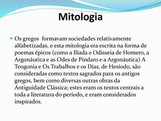 Mitologia
 Os gregos formavam sociedades relativamente
alfabetizadas, e esta mitologia era escrita na forma de
poemas épicos (como a Ilíada e Odisseia de Homero, a
Argonáutica e as Odes de Píndaro e a Argonáutica) A
Teogonia e Os Trabalhos e os Dias, de Hesíodo, são
consideradas como textos sagrados para os antigos
gregos, bem como diversas outras obras da
Antiguidade Clássica; estes eram os textos centrais a
toda a literatura do período, e eram considerados
inspirados.
 