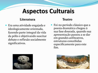 Aspectos Culturais
Literatura Teatro
 Era uma atividade engajada e
ideologicamente orientada,
fazendo parte integral da vida
da pólis e objetivando suscitar
debate e reflexão socialmente
significativos.
 Foi no período clássico que a
poesia dramática chegou à
sua fase dourada, quando sua
apresentação passou a se dar
em grandes anfiteatros,
estruturas concebidas
especificamente para este
fim.
 