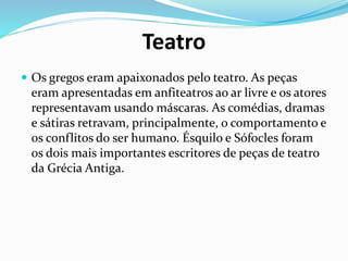 Teatro
 Os gregos eram apaixonados pelo teatro. As peças
eram apresentadas em anfiteatros ao ar livre e os atores
representavam usando máscaras. As comédias, dramas
e sátiras retravam, principalmente, o comportamento e
os conflitos do ser humano. Ésquilo e Sófocles foram
os dois mais importantes escritores de peças de teatro
da Grécia Antiga.
 