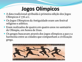 Jogos Olímpicos
 A data tradicional atribuída à primeira edição dos Jogos
Olímpicos é 776 a.C.
 Os Jogos Olímpicos da Antiguidade eram um festival
religioso e atlético.
 Eram realizados de quatro em quatro anos no santuário
de Olímpia, em honra de Zeus.
 Os gregos buscavam através dos jogos olímpicos a paz e a
harmonia entre as cidades que compunham a civilização
grega.
 