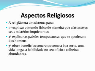 Aspectos Religiosos
 A religião era um sistema para:
 1 º explicar o mundo físico de maneira que afastasse os
seus mistérios inquietantes
 2º explicar as paixões tempestuosas que se apoderam
dos homens
 3º obter benefícios concretos como a boa sorte, uma
vida longa, a habilidade no seu ofício e colheitas
abundantes.
 