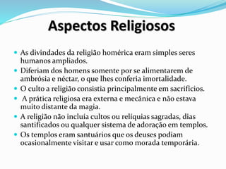 Aspectos Religiosos
 As divindades da religião homérica eram simples seres
humanos ampliados.
 Diferiam dos homens somente por se alimentarem de
ambrósia e néctar, o que lhes conferia imortalidade.
 O culto a religião consistia principalmente em sacrifícios.
 A prática religiosa era externa e mecânica e não estava
muito distante da magia.
 A religião não incluía cultos ou relíquias sagradas, dias
santificados ou qualquer sistema de adoração em templos.
 Os templos eram santuários que os deuses podiam
ocasionalmente visitar e usar como morada temporária.
 