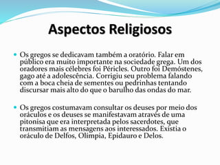 Aspectos Religiosos
 Os gregos se dedicavam também a oratório. Falar em
público era muito importante na sociedade grega. Um dos
oradores mais célebres foi Péricles. Outro foi Demóstenes,
gago até a adolescência. Corrigiu seu problema falando
com a boca cheia de sementes ou pedrinhas tentando
discursar mais alto do que o barulho das ondas do mar.
 Os gregos costumavam consultar os deuses por meio dos
oráculos e os deuses se manifestavam através de uma
pitonisa que era interpretada pelos sacerdotes, que
transmitiam as mensagens aos interessados. Existia o
oráculo de Delfos, Olímpia, Epidauro e Delos.
 