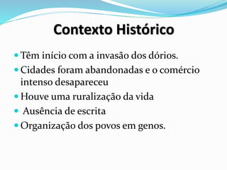 Contexto Histórico
 Têm início com a invasão dos dórios.
 Cidades foram abandonadas e o comércio
intenso desapareceu
 Houve uma ruralização da vida
 Ausência de escrita
 Organização dos povos em genos.
 