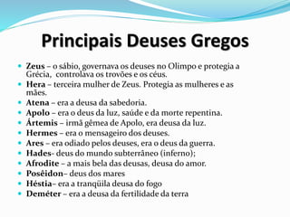 Principais Deuses Gregos
 Zeus – o sábio, governava os deuses no Olimpo e protegia a
Grécia, controlava os trovões e os céus.
 Hera – terceira mulher de Zeus. Protegia as mulheres e as
mães.
 Atena – era a deusa da sabedoria.
 Apolo – era o deus da luz, saúde e da morte repentina.
 Ártemis – irmã gêmea de Apolo, era deusa da luz.
 Hermes – era o mensageiro dos deuses.
 Ares – era odiado pelos deuses, era o deus da guerra.
 Hades- deus do mundo subterrâneo (inferno);
 Afrodite – a mais bela das deusas, deusa do amor.
 Posêidon– deus dos mares
 Héstia– era a tranqüila deusa do fogo
 Deméter – era a deusa da fertilidade da terra
 