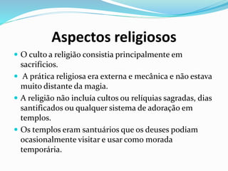 Aspectos religiosos
 O culto a religião consistia principalmente em
sacrifícios.
 A prática religiosa era externa e mecânica e não estava
muito distante da magia.
 A religião não incluía cultos ou relíquias sagradas, dias
santificados ou qualquer sistema de adoração em
templos.
 Os templos eram santuários que os deuses podiam
ocasionalmente visitar e usar como morada
temporária.
 
