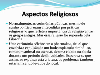 Aspectos Religiosos
 Normalmente, as cerimônias públicas, mesmo de
cunho político, eram antecedidas por práticas
religiosas, o que reflete a importância da religião entre
os gregos antigos. Mas essa religião foi superada pela
Filosofia.
 Uma cerimônia célebre era o pharmakos, ritual que
envolvia a expulsão de um bode expiatório simbólico,
como um animal ou escravo, de uma cidade ou aldeia
durante um período de dificuldades. Esperava-se que
assim, ao expulsar esta criatura, os problemas também
estariam sendo levados do local.
 
