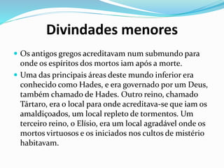 Divindades menores
 Os antigos gregos acreditavam num submundo para
onde os espíritos dos mortos iam após a morte.
 Uma das principais áreas deste mundo inferior era
conhecido como Hades, e era governado por um Deus,
também chamado de Hades. Outro reino, chamado
Tártaro, era o local para onde acreditava-se que iam os
amaldiçoados, um local repleto de tormentos. Um
terceiro reino, o Elísio, era um local agradável onde os
mortos virtuosos e os iniciados nos cultos de mistério
habitavam.
 