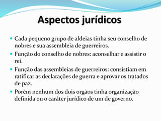Aspectos jurídicos
 Cada pequeno grupo de aldeias tinha seu conselho de
nobres e sua assembleia de guerreiros.
 Função do conselho de nobres: aconselhar e assistir o
rei.
 Função das assembleias de guerreiros: consistiam em
ratificar as declarações de guerra e aprovar os tratados
de paz.
 Porém nenhum dos dois orgãos tinha organização
definida ou o caráter jurídico de um de governo.
 