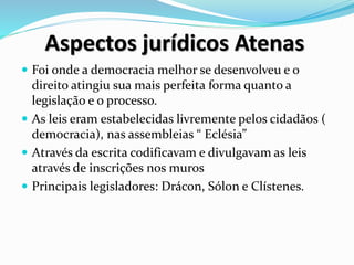 Aspectos jurídicos Atenas
 Foi onde a democracia melhor se desenvolveu e o
direito atingiu sua mais perfeita forma quanto a
legislação e o processo.
 As leis eram estabelecidas livremente pelos cidadãos (
democracia), nas assembleias “ Eclésia”
 Através da escrita codificavam e divulgavam as leis
através de inscrições nos muros
 Principais legisladores: Drácon, Sólon e Clístenes.
 