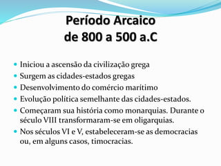 Período Arcaico
de 800 a 500 a.C
 Iniciou a ascensão da civilização grega
 Surgem as cidades-estados gregas
 Desenvolvimento do comércio marítimo
 Evolução política semelhante das cidades-estados.
 Começaram sua história como monarquias. Durante o
século VIII transformaram-se em oligarquias.
 Nos séculos VI e V, estabeleceram-se as democracias
ou, em alguns casos, timocracias.
 